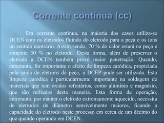 Em corrente contínua, na maioria dos casos utiliza-se
DCEN com os eletrodos fluindo do eletrodo para a peça e os íons
no sentido contrário. Assim sendo, 70 % do calor estará na peça e
somente 30 % no eletrodo. Desta forma, além de preservar o
eletrodo a DCEN também provê maior penetração. Quando,
entretanto, for importante o efeito de limpeza catódica, propiciada
pela saída de elétrons da peça, a DCEP pode ser utilizada. Esta
limpeza catódica é particularmente importante na soldagem de
materiais que tem óxidos refratários, como alumínio e magnésio,
que são retirados desta maneira. Esta forma de operação,
entretanto, por manter o eletrodo extremamente aquecido, necessita
de eletrodos de diâmetro sensivelmente maiores, ficando a
capacidade do eletrodo neste processo em cerca de um décimo do
que quando operando em DCEN.
 