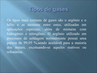  Os tipos mais comuns de gases são o argônio e o
hélio e as misturas entre estes, utilizadas em
aplicações especiais, além de misturas com
hidrogênio e nitrogênio. O argônio utilizado em
processos de soldagem normalmente possui uma
pureza de 99,95 %,sendo aceitável para a maioria
dos metais, excetuando-se aqueles reativos ou
refratários.
 