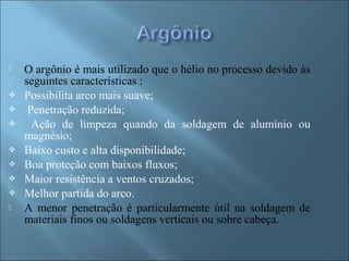  O argônio é mais utilizado que o hélio no processo devido às
seguintes características :
 Possibilita arco mais suave;
 Penetração reduzida;
 Ação de limpeza quando da soldagem de alumínio ou
magnésio;
 Baixo custo e alta disponibilidade;
 Boa proteção com baixos fluxos;
 Maior resistência a ventos cruzados;
 Melhor partida do arco.
 A menor penetração é particularmente útil na soldagem de
materiais finos ou soldagens verticais ou sobre cabeça.
 