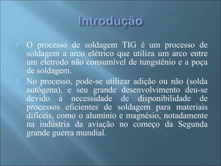  O processo de soldagem TIG é um processo de
soldagem a arco elétrico que utiliza um arco entre
um eletrodo não consumível de tungstênio e a poça
de soldagem.
 No processo, pode-se utilizar adição ou não (solda
autógena), e seu grande desenvolvimento deu-se
devido à necessidade de disponibilidade de
processos eficientes de soldagem para materiais
difíceis, como o alumínio e magnésio, notadamente
na indústria da aviação no começo da Segunda
grande guerra mundial.
 