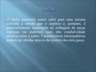  O Hélio transmite maior calor para uma mesma
corrente e tensão que o argônio e, portanto, é
particularmente importante na soldagem de peças
espessas ou materiais com alta condutividade
térmica como o cobre. Características intermediárias
podem ser obtidas através da mistura dos dois gases.
 