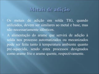  Os metais de adição em solda TIG, quando
utilizados, devem ser similares ao metal e base, mas
não necessariamente idênticos.
 A alimentação do arame que servirá de adição à
solda nos processo automatizados ou mecanizados
pode ser feita tanto à temperatura ambiente quanto
pré-aquecida, sendo estes processos designados
como arame frio e arame quente, respectivamente.
 