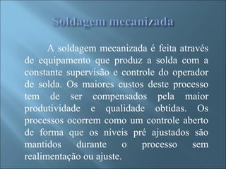 A soldagem mecanizada é feita através
de equipamento que produz a solda com a
constante supervisão e controle do operador
de solda. Os maiores custos deste processo
tem de ser compensados pela maior
produtividade e qualidade obtidas. Os
processos ocorrem como um controle aberto
de forma que os níveis pré ajustados são
mantidos durante o processo sem
realimentação ou ajuste.
 
