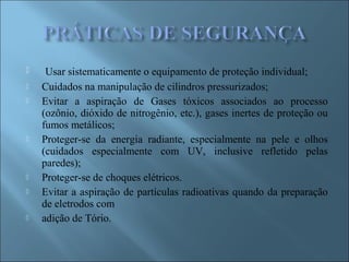  Usar sistematicamente o equipamento de proteção individual;
 Cuidados na manipulação de cilindros pressurizados;
 Evitar a aspiração de Gases tóxicos associados ao processo
(ozônio, dióxido de nitrogênio, etc.), gases inertes de proteção ou
fumos metálicos;
 Proteger-se da energia radiante, especialmente na pele e olhos
(cuidados especialmente com UV, inclusive refletido pelas
paredes);
 Proteger-se de choques elétricos.
 Evitar a aspiração de partículas radioativas quando da preparação
de eletrodos com
 adição de Tório.
 