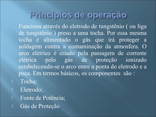 Funciona através do eletrodo de tungstênio ( ou liga
de tungstênio ) preso a uma tocha. Por essa mesma
tocha é alimentado o gás que irá proteger a
soldagem contra a contaminação da atmosfera. O
arco elétrico é criado pela passagem de corrente
elétrica pelo gás de proteção ionizado
estabelecendo-se o arco entre a ponta do eletrodo e a
peça. Em termos básicos, os componentes são :
 Tocha;
 Eletrodo;
 Fonte de Potência;
 Gás de Proteção
 