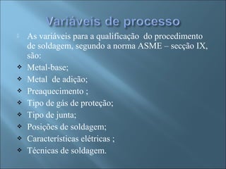  As variáveis para a qualificação do procedimento
de soldagem, segundo a norma ASME – secção IX,
são:
 Metal-base;
 Metal de adição;
 Preaquecimento ;
 Tipo de gás de proteção;
 Tipo de junta;
 Posições de soldagem;
 Características elétricas ;
 Técnicas de soldagem.
 