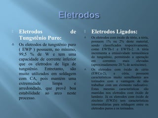  Eletrodos de
Tungstênio Puro:
 Os eletrodos de tungstênio puro
( EWP ) possuem, no mínimo,
99,5 % de W e tem uma
capacidade de corrente inferior
que os eletrodos de liga de
tungstênio. Entretanto, são
muito utilizados em soldagem
com CA, pois mantém uma
extremidade limpa e
arredondada, que provê boa
estabilidade ao arco neste
processo.
 Eletrodos Ligados:
 Os eletrodos com óxido de tório, a tória,
possuem 1% ou 2% deste material,
sendo classificados respectivamente,
como EWTh-1 e EWTh-2. A tória
incrementa a emissividade termoiônica
do tungstênio, permitindo a operação
em correntes mais elevadas
(aproximadamente 20 % de acréscimo).
 Os eletrodos com óxido de cério
(EWCe-2), a céria, possuem
características muito semelhantes aos
torinados com a vantagem de não
trabalhar com um elemento radioativo.
Estas mesmas características são
mantidas nos eletrodos com óxido de
lantânio. Já os eletrodos com óxido de
zircônio (EWZr) tem características
intermediárias para soldagem entre os
eletrodos puros e os torinados.
 