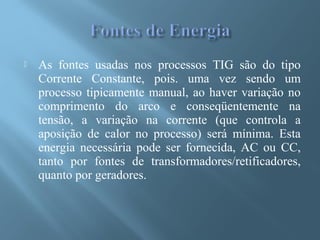  As fontes usadas nos processos TIG são do tipo
Corrente Constante, pois. uma vez sendo um
processo tipicamente manual, ao haver variação no
comprimento do arco e conseqüentemente na
tensão, a variação na corrente (que controla a
aposição de calor no processo) será mínima. Esta
energia necessária pode ser fornecida, AC ou CC,
tanto por fontes de transformadores/retificadores,
quanto por geradores.
 