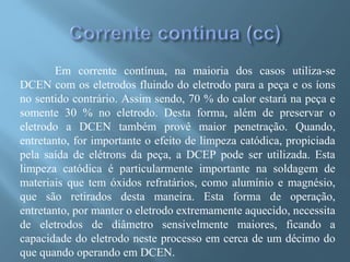 Em corrente contínua, na maioria dos casos utiliza-se
DCEN com os eletrodos fluindo do eletrodo para a peça e os íons
no sentido contrário. Assim sendo, 70 % do calor estará na peça e
somente 30 % no eletrodo. Desta forma, além de preservar o
eletrodo a DCEN também provê maior penetração. Quando,
entretanto, for importante o efeito de limpeza catódica, propiciada
pela saída de elétrons da peça, a DCEP pode ser utilizada. Esta
limpeza catódica é particularmente importante na soldagem de
materiais que tem óxidos refratários, como alumínio e magnésio,
que são retirados desta maneira. Esta forma de operação,
entretanto, por manter o eletrodo extremamente aquecido, necessita
de eletrodos de diâmetro sensivelmente maiores, ficando a
capacidade do eletrodo neste processo em cerca de um décimo do
que quando operando em DCEN.
 