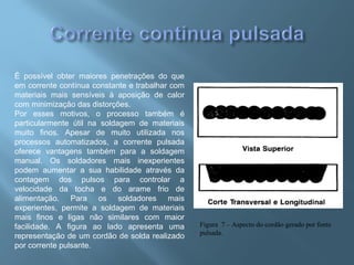 É possível obter maiores penetrações do que
em corrente contínua constante e trabalhar com
materiais mais sensíveis à aposição de calor
com minimização das distorções.
Por esses motivos, o processo também é
particularmente útil na soldagem de materiais
muito finos. Apesar de muito utilizada nos
processos automatizados, a corrente pulsada
oferece vantagens também para a soldagem
manual. Os soldadores mais inexperientes
podem aumentar a sua habilidade através da
contagem dos pulsos para controlar a
velocidade da tocha e do arame frio de
alimentação. Para os soldadores mais
experientes, permite a soldagem de materiais
mais finos e ligas não similares com maior
facilidade. A figura ao lado apresenta uma
representação de um cordão de solda realizado
por corrente pulsante.
Figura 7 – Aspecto do cordão gerado por fonte
pulsada.
 
