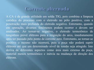 A CA é de grande utilidade em solda TIG, pois combina a limpeza
catódica do processo com o eletrodo no pólo positivo, com a
penetração mais profunda do eletrodo negativo. Entretanto, quando
em operação, diversos fenômenos podem ocorrer e devem ser
analisados. Ao tornar-se negativo, o eletrodo termoiônico de
tungstênio provê elétrons para a reignição do arco, imediatamente
após ter passado pelo ponto de corrente zero. Entretanto, ao tornar-se
positivo o mesmo não ocorrerá, pois a poça não poderá suprir
elétrons até que um determinado nível de tensão seja atingido. Isto
deriva de diferentes aspectos como área mais extensa da poça,
material menos termoiônico e inércia na mudança de direção dos
elétrons.
 