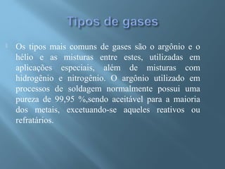  Os tipos mais comuns de gases são o argônio e o
hélio e as misturas entre estes, utilizadas em
aplicações especiais, além de misturas com
hidrogênio e nitrogênio. O argônio utilizado em
processos de soldagem normalmente possui uma
pureza de 99,95 %,sendo aceitável para a maioria
dos metais, excetuando-se aqueles reativos ou
refratários.
 