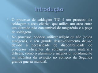  O processo de soldagem TIG é um processo de
soldagem a arco elétrico que utiliza um arco entre
um eletrodo não consumível de tungstênio e a poça
de soldagem.
 No processo, pode-se utilizar adição ou não (solda
autógena), e seu grande desenvolvimento deu-se
devido à necessidade de disponibilidade de
processos eficientes de soldagem para materiais
difíceis, como o alumínio e magnésio, notadamente
na indústria da aviação no começo da Segunda
grande guerra mundial.
 