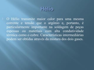  O Hélio transmite maior calor para uma mesma
corrente e tensão que o argônio e, portanto, é
particularmente importante na soldagem de peças
espessas ou materiais com alta condutividade
térmica como o cobre. Características intermediárias
podem ser obtidas através da mistura dos dois gases.
 