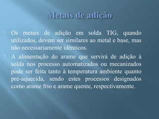  Os metais de adição em solda TIG, quando
utilizados, devem ser similares ao metal e base, mas
não necessariamente idênticos.
 A alimentação do arame que servirá de adição à
solda nos processo automatizados ou mecanizados
pode ser feita tanto à temperatura ambiente quanto
pré-aquecida, sendo estes processos designados
como arame frio e arame quente, respectivamente.
 