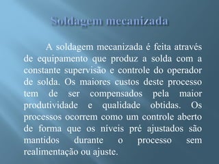 A soldagem mecanizada é feita através
de equipamento que produz a solda com a
constante supervisão e controle do operador
de solda. Os maiores custos deste processo
tem de ser compensados pela maior
produtividade e qualidade obtidas. Os
processos ocorrem como um controle aberto
de forma que os níveis pré ajustados são
mantidos durante o processo sem
realimentação ou ajuste.
 
