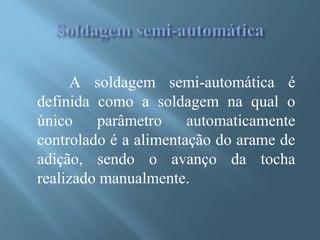A soldagem semi-automática é
definida como a soldagem na qual o
único parâmetro automaticamente
controlado é a alimentação do arame de
adição, sendo o avanço da tocha
realizado manualmente.
 