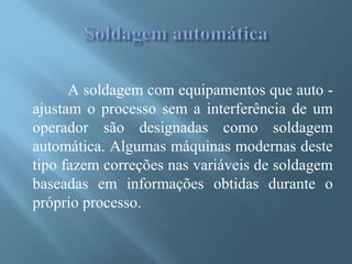 A soldagem com equipamentos que auto -
ajustam o processo sem a interferência de um
operador são designadas como soldagem
automática. Algumas máquinas modernas deste
tipo fazem correções nas variáveis de soldagem
baseadas em informações obtidas durante o
próprio processo.
 
