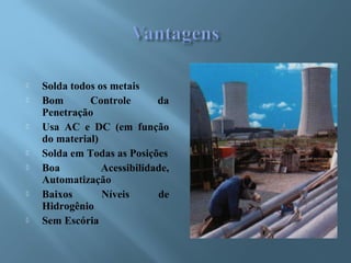  Solda todos os metais
 Bom Controle da
Penetração
 Usa AC e DC (em função
do material)
 Solda em Todas as Posições
 Boa Acessibilidade,
Automatização
 Baixos Níveis de
Hidrogênio
 Sem Escória
 