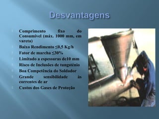  Comprimento fixo do
Consumível (máx. 1000 mm, em
vareta)
 Baixo Rendimento ≤0,5 Kg/h
 Fator de marcha ≤30%
 Limitado a espessuras de10 mm
 Risco de Inclusões de tungsténio
 Boa Competência do Soldador
 Grande sensibilidade às
correntes de ar
 Custos dos Gases de Proteção
 