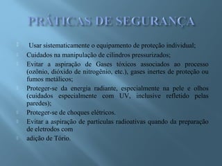  Usar sistematicamente o equipamento de proteção individual;
 Cuidados na manipulação de cilindros pressurizados;
 Evitar a aspiração de Gases tóxicos associados ao processo
(ozônio, dióxido de nitrogênio, etc.), gases inertes de proteção ou
fumos metálicos;
 Proteger-se da energia radiante, especialmente na pele e olhos
(cuidados especialmente com UV, inclusive refletido pelas
paredes);
 Proteger-se de choques elétricos.
 Evitar a aspiração de partículas radioativas quando da preparação
de eletrodos com
 adição de Tório.
 