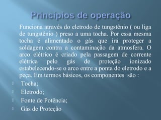 Funciona através do eletrodo de tungstênio ( ou liga
de tungstênio ) preso a uma tocha. Por essa mesma
tocha é alimentado o gás que irá proteger a
soldagem contra a contaminação da atmosfera. O
arco elétrico é criado pela passagem de corrente
elétrica pelo gás de proteção ionizado
estabelecendo-se o arco entre a ponta do eletrodo e a
peça. Em termos básicos, os componentes são :
 Tocha;
 Eletrodo;
 Fonte de Potência;
 Gás de Proteção
 