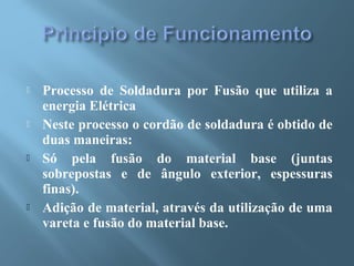  Processo de Soldadura por Fusão que utiliza a
energia Elétrica
 Neste processo o cordão de soldadura é obtido de
duas maneiras:
 Só pela fusão do material base (juntas
sobrepostas e de ângulo exterior, espessuras
finas).
 Adição de material, através da utilização de uma
vareta e fusão do material base.
 