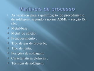  As variáveis para a qualificação do procedimento
de soldagem, segundo a norma ASME – secção IX,
são:
 Metal-base;
 Metal de adição;
 Preaquecimento ;
 Tipo de gás de proteção;
 Tipo de junta;
 Posições de soldagem;
 Características elétricas ;
 Técnicas de soldagem.
 