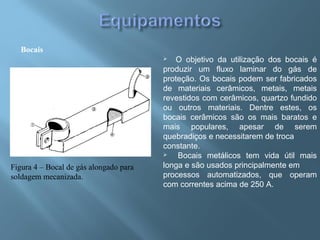 Bocais
Figura 4 – Bocal de gás alongado para
soldagem mecanizada.
 O objetivo da utilização dos bocais é
produzir um fluxo laminar do gás de
proteção. Os bocais podem ser fabricados
de materiais cerâmicos, metais, metais
revestidos com cerâmicos, quartzo fundido
ou outros materiais. Dentre estes, os
bocais cerâmicos são os mais baratos e
mais populares, apesar de serem
quebradiços e necessitarem de troca
constante.
 Bocais metálicos tem vida útil mais
longa e são usados principalmente em
processos automatizados, que operam
com correntes acima de 250 A.
 