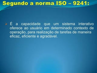 Segundo o autor:É a qualidade que caracteriza o uso de um 	sistema interativo.Segundo a norma ISO – 9241:É a capacidade que um sistema interativo 	oferece ao usuário em determinado contexto de 	operação, para realização de tarefas de 	maneira  	eficaz, eficiente e agradável.Introdução à Usabilidade:No inicio da informatização, os usuários dos 	programas de computadores eram os seus	próprios desenvolvedores...Níveis de usuários: Iniciante;