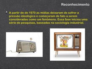 Reconhecimento

A partir de de 1970 as mídias deixaram de sofrer a
pressão ideológica e começaram de fato a serem
consideradas como um fenômeno. Essa fase iniciou uma
série de pesquisas, baseadas na sociologia industrial.
 