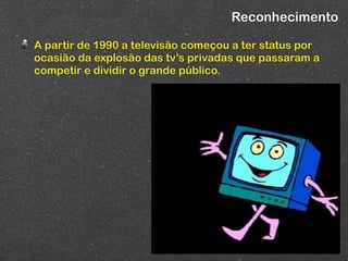 Reconhecimento

A partir de 1990 a televisão começou a ter status por
ocasião da explosão das tv’s privadas que passaram a
competir e dividir o grande público.
 