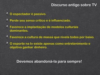 Discurso antigo sobre TV

O espectador é passivo.

Perde seu senso crítico e é influenciado.

Favorece a implantação de modelos culturais
dominantes.

Favorece a cultura de massa que nivela todos por baixo.

O esporte na tv existe apenas como entretenimento e
objetiva ganhar dinheiro.



    Devemos abandoná-la para sempre!
 