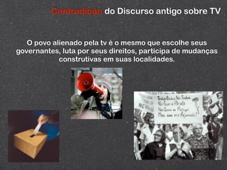Contradição do Discurso antigo sobre TV


   O povo alienado pela tv é o mesmo que escolhe seus
governantes, luta por seus direitos, participa de mudanças
            construtivas em suas localidades.
 