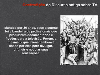 Contradição do Discurso antigo sobre TV




Mantido por 30 anos, esse discurso
foi a bandeira de profissionais que
    produziram documentários e
 ficções para a televisão. Porém, a
   mesma tv que aliena também é
    usada por eles para divulgar,
       difundir e noticiar suas
            realizações.
 