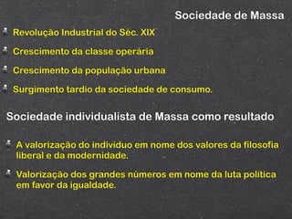 Sociedade de Massa
 Revolução Industrial do Séc. XIX

 Crescimento da classe operária

 Crescimento da população urbana

 Surgimento tardio da sociedade de consumo.


Sociedade individualista de Massa como resultado

 A valorização do indivíduo em nome dos valores da filosofia
 liberal e da modernidade.

 Valorização dos grandes números em nome da luta política
 em favor da igualdade.
 