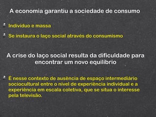 A economia garantiu a sociedade de consumo

Indivíduo e massa

Se instaura o laço social através do consumismo



A crise do laço social resulta da dificuldade para
          encontrar um novo equilíbrio

É nesse contexto de ausência de espaço intermediário
sociocultural entre o nível de experiência individual e a
experiência em escala coletiva, que se situa o interesse
pela televisão.
 