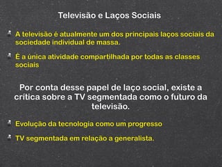 Televisão e Laços Sociais

A televisão é atualmente um dos principais laços sociais da
sociedade individual de massa.

É a única atividade compartilhada por todas as classes
sociais


 Por conta desse papel de laço social, existe a
crítica sobre a TV segmentada como o futuro da
                    televisão.

Evolução da tecnologia como um progresso

TV segmentada em relação a generalista.
 