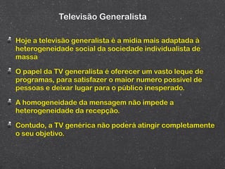 Televisão Generalista

Hoje a televisão generalista é a mídia mais adaptada à
heterogeneidade social da sociedade individualista de
massa

O papel da TV generalista é oferecer um vasto leque de
programas, para satisfazer o maior numero possível de
pessoas e deixar lugar para o público inesperado.

A homogeneidade da mensagem não impede a
heterogeneidade da recepção.

Contudo, a TV genérica não poderá atingir completamente
o seu objetivo.
 