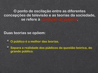 O ponto de oscilação entre as diferentes
concepções de televisão e as teorias da sociedade,
        se refere à condição do público.


Duas teorias se opõem:

   O público é a melhor das teorias.

   Separa a realidade dos públicos da questão teórica, do
   grande público.
 