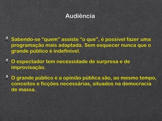 Audiência


Sabendo-se “quem” assiste “o que”, é possível fazer uma
programação mais adaptada. Sem esquecer nunca que o
grande público é indefinível.

O espectador tem necessidade de surpresa e de
improvisação.

O grande público e a opinião pública são, ao mesmo tempo,
conceitos e ficções necessárias, situados na democracia
de massa.
 