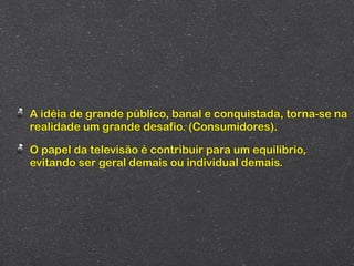 A idéia de grande público, banal e conquistada, torna-se na
realidade um grande desafio. (Consumidores).

O papel da televisão é contribuir para um equilíbrio,
evitando ser geral demais ou individual demais.
 