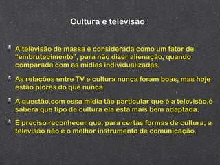 Cultura e televisão


A televisão de massa é considerada como um fator de
“embrutecimento”, para não dizer alienação, quando
comparada com as mídias individualizadas.

As relações entre TV e cultura nunca foram boas, mas hoje
estão piores do que nunca.

A questão,com essa mídia tão particular que é a televisão,é
sabera que tipo de cultura ela está mais bem adaptada.
É preciso reconhecer que, para certas formas de cultura, a
televisão não é o melhor instrumento de comunicação.
 