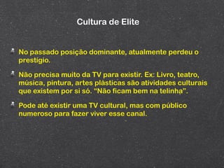 Cultura de Elite


No passado posição dominante, atualmente perdeu o
prestígio.

Não precisa muito da TV para existir. Ex: Livro, teatro,
música, pintura, artes plásticas são atividades culturais
que existem por si só. “Não ficam bem na telinha”.

Pode até existir uma TV cultural, mas com público
numeroso para fazer viver esse canal.
 