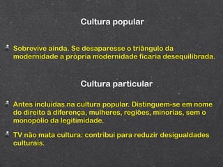 Cultura popular


Sobrevive ainda. Se desaparesse o triângulo da
modernidade a própria modernidade ficaria desequilibrada.



                   Cultura particular

Antes incluídas na cultura popular. Distinguem-se em nome
do direito à diferença, mulheres, regiões, minorias, sem o
monopólio da legitimidade.

TV não mata cultura: contribui para reduzir desigualdades
culturais.
 