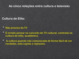 As cinco relações entre cultura e televisão



Cultura de Elite:


  Não precisa da TV

  É errado pensar no conceito de TV cultural, centrada na
  cultura de elite, acadêmica.

   A cultura quando não comunicada de forma fácil de ser
  recebida, está sujeita a rejeições.
 