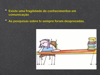 Existe uma fragilidade de conhecimentos em
comunicação

As pesquisas sobre tv sempre foram desprezadas.
 