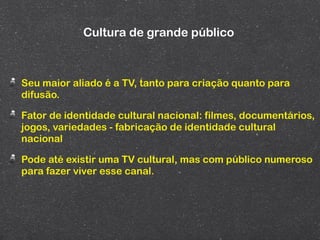 Cultura de grande público



Seu maior aliado é a TV, tanto para criação quanto para
difusão.

Fator de identidade cultural nacional: filmes, documentários,
jogos, variedades - fabricação de identidade cultural
nacional

Pode até existir uma TV cultural, mas com público numeroso
para fazer viver esse canal.
 