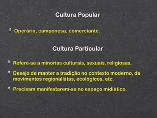 Cultura Popular

Operária, camponesa, comerciante.


                 Cultura Particular

Refere-se a minorias culturais, sexuais, religiosas.

Desejo de manter a tradição no contexto moderno, de
movimentos regionalistas, ecológicos, etc.

Precisam manifestarem-se no espaço midiático.
 