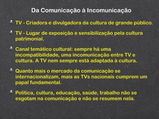 Da Comunicação à Incomunicação

TV - Criadora e divulgadora da cultura de grande público.

TV - Lugar de exposição e sensibilização pela cultura
patrimonial.

Canal temático cultural: sempre há uma
incompatibilidade, uma incomunicação entre TV e
cultura. A TV nem sempre está adaptada à cultura.

Quanto mais o mercado da comunicação se
internacionalizam, mais as TVs nacionais cumprem um
papal fundamental.

Política, cultura, educação, saúde, trabalho não se
esgotam na comunicação e não se resumem nela.
 
